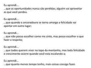 Eu aprendi...
...que as oportunidades nunca são perdidas; alguém vai aproveitar
as que você perdeu.
Eu aprendi...
...que quando o ancoradouro se torna amargo a felicidade vai
aportar em outro lugar;
Eu aprendi...
...que não posso escolher como me sinto, mas posso escolher o que
fazer a respeito;
Eu aprendi...
...que todos querem viver no topo da montanha, mas toda felicidade
e crescimento ocorre quando você esta escalando-a;
Eu aprendi...
...que quanto menos tempo tenho, mais coisas consigo fazer.
 