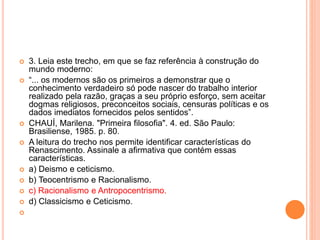  3. Leia este trecho, em que se faz referência à construção do 
mundo moderno: 
 “... os modernos são os primeiros a demonstrar que o 
conhecimento verdadeiro só pode nascer do trabalho interior 
realizado pela razão, graças a seu próprio esforço, sem aceitar 
dogmas religiosos, preconceitos sociais, censuras políticas e os 
dados imediatos fornecidos pelos sentidos”. 
 CHAUÍ, Marilena. "Primeira filosofia". 4. ed. São Paulo: 
Brasiliense, 1985. p. 80. 
 A leitura do trecho nos permite identificar características do 
Renascimento. Assinale a afirmativa que contém essas 
características. 
 a) Deismo e ceticismo. 
 b) Teocentrismo e Racionalismo. 
 c) Racionalismo e Antropocentrismo. 
 d) Classicismo e Ceticismo. 
 
 
