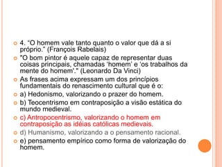  4. “O homem vale tanto quanto o valor que dá a si 
próprio.” (François Rabelais) 
 "O bom pintor é aquele capaz de representar duas 
coisas principais, chamadas ‘homem’ e ‘os trabalhos da 
mente do homem'." (Leonardo Da Vinci) 
 As frases acima expressam um dos princípios 
fundamentais do renascimento cultural que é o: 
 a) Hedonismo, valorizando o prazer do homem. 
 b) Teocentrismo em contraposição a visão estática do 
mundo medieval. 
 c) Antropocentrismo, valorizando o homem em 
contraposição as idéias católicas medievais. 
 d) Humanismo, valorizando a o pensamento racional. 
 e) pensamento empírico como forma de valorização do 
homem. 
 