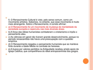 
5. O Renascimento Cultural é visto, pelo senso comum, como um 
movimento artístico. Sabemos, no entanto, que esse movimento é muito 
mais abrangente. Sobre o Renascimento, é correto afirmar: 
 a) O Renascimento foi um movimento de mudança de mentalidade da 
sociedade européia e repercutiu nas mais diversas áreas. 
 b) A força das idéias humanistas combateram o cristianismo e impôs o 
pensamento ateu. 
 c) As ciências em geral não tiveram grande desenvolvimento, porque no 
período renascentista não havia uma preocupação com a questão 
empírica. 
 d) O Renascimento resgatou o pensamento humanista que se manteve 
forte durante a Idade Média no combate às heresias. 
 e) A busca por valores perdidos na Antiguidade recebeu amplo apoio da 
Igreja Católica, que compartilhava do ideal antropocentrista dos gregos. 
 
 
