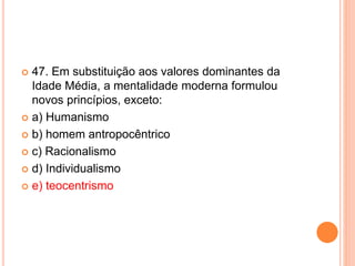  47. Em substituição aos valores dominantes da 
Idade Média, a mentalidade moderna formulou 
novos princípios, exceto: 
 a) Humanismo 
 b) homem antropocêntrico 
 c) Racionalismo 
 d) Individualismo 
 e) teocentrismo 
 