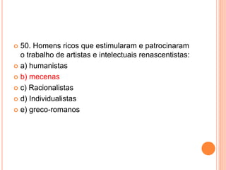  50. Homens ricos que estimularam e patrocinaram 
o trabalho de artistas e intelectuais renascentistas: 
 a) humanistas 
 b) mecenas 
 c) Racionalistas 
 d) Individualistas 
 e) greco-romanos 
 