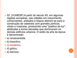  52. (VUNESP) A partir do século XII, em algumas 
regiões européias, nas cidades em crescimento, 
comerciantes, artesãos e bispos aliaram-se para a 
construção de catedrais com grandes pórticos, 
vitrais e rosáceas, produzindo uma "poética da luz", 
abóbodas e torres elevadas que dominavam os 
demais edifícios urbanos. O estilo da arte da época 
é denominado: 
 a) renascentista. 
 b) bizantino. 
 c) românico. 
 d) gótico. 
 e) barroco. 
 