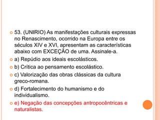  53. (UNIRIO) As manifestações culturais expressas 
no Renascimento, ocorrido na Europa entre os 
séculos XIV e XVI, apresentam as características 
abaixo com EXCEÇÃO de uma. Assinale-a. 
 a) Repúdio aos ideais escolásticos. 
 b) Crítica ao pensamento escolástico. 
 c) Valorização das obras clássicas da cultura 
greco-romana. 
 d) Fortalecimento do humanismo e do 
individualismo. 
 e) Negação das concepções antropocêntricas e 
naturalistas. 
 