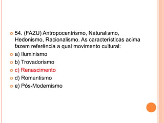  54. (FAZU) Antropocentrismo, Naturalismo, 
Hedonismo, Racionalismo. As características acima 
fazem referência a qual movimento cultural: 
 a) Iluminismo 
 b) Trovadorismo 
 c) Renascimento 
 d) Romantismo 
 e) Pós-Modernismo 
 