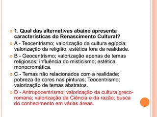  1. Qual das alternativas abaixo apresenta 
características do Renascimento Cultural? 
 A - Teocentrismo; valorização da cultura egípcia; 
valorização da religião; estética fora da realidade. 
 B - Geocentrismo; valorização apenas de temas 
religiosos; influência do misticismo; estética 
monocromática. 
 C - Temas não relacionados com a realidade; 
pobreza de cores nas pinturas; Teocentrismo; 
valorização de temas abstratos. 
 D - Antropocentrismo; valorização da cultura greco-romana; 
valorização da Ciência e da razão; busca 
do conhecimento em várias áreas. 
 