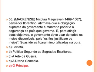  56. (MACKENZIE) Nicolau Maquiavel (1469-1567), 
pensador florentino, afirmava que a obrigação 
suprema do governante é manter o poder e a 
segurança do país que governa. E, para atingir 
seus objetivos, o governante deve usar de todos os 
meios disponíveis, pois “os fins justificam os 
meios”. Suas idéias ficaram imortalizadas na obra: 
 a) Leviatã. 
 b) Política Segundo as Sagradas Escrituras. 
 c) A Arte da Guerra. 
 d) A Divina Comédia. 
 e) O Príncipe. 
 