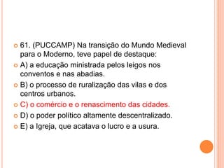  61. (PUCCAMP) Na transição do Mundo Medieval 
para o Moderno, teve papel de destaque: 
 A) a educação ministrada pelos leigos nos 
conventos e nas abadias. 
 B) o processo de ruralização das vilas e dos 
centros urbanos. 
 C) o comércio e o renascimento das cidades. 
 D) o poder político altamente descentralizado. 
 E) a Igreja, que acatava o lucro e a usura. 
 
