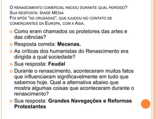 O RENASCIMENTO COMERCIAL INICIOU DURANTE QUAL PERÍODO? 
SUA RESPOSTA: IDADE MÉDIA 
FOI APÓS ''AS CRUZADAS'', QUE AJUDOU NO CONTATO DE 
COMERCIANTES DA EUROPA, COM A ÁSIA. 
 Como eram chamados os protetores das artes e 
das ciências? 
 Resposta correta: Mecenas. 
 As críticas dos humanistas do Renascimento era 
dirigida a qual sociedade? 
 Sua resposta: Feudal 
 Durante o renascimento, aconteceram muitos fatos 
que influenciaram significavelmente em tudo que 
sabemos hoje. Qual a alternativa abaixo que 
mostra algumas coisas que aconteceram durante o 
renascimento? 
 Sua resposta: Grandes Navegações e Reformas 
Protestantes 
 