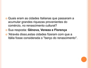  Quais eram as cidades Italianas que passaram a 
acumular grandes riquezas provenientes do 
comércio, no renascimento cultural? 
 Sua resposta: Gênova, Veneza e Florença 
 'Através disso,estas cidades fizeram com que a 
Itália fosse considerada o ''berço do renascimento''. 
