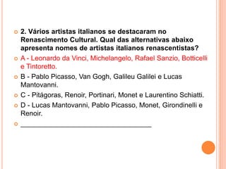  2. Vários artistas italianos se destacaram no 
Renascimento Cultural. Qual das alternativas abaixo 
apresenta nomes de artistas italianos renascentistas? 
 A - Leonardo da Vinci, Michelangelo, Rafael Sanzio, Botticelli 
e Tintoretto. 
 B - Pablo Picasso, Van Gogh, Galileu Galilei e Lucas 
Mantovanni. 
 C - Pitágoras, Renoir, Portinari, Monet e Laurentino Schiatti. 
 D - Lucas Mantovanni, Pablo Picasso, Monet, Girondinelli e 
Renoir. 
 __________________________________ 
 