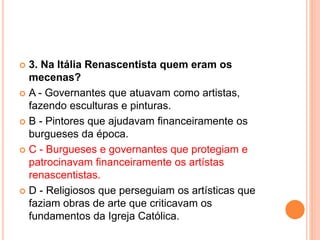  3. Na Itália Renascentista quem eram os 
mecenas? 
 A - Governantes que atuavam como artistas, 
fazendo esculturas e pinturas. 
 B - Pintores que ajudavam financeiramente os 
burgueses da época. 
 C - Burgueses e governantes que protegiam e 
patrocinavam financeiramente os artístas 
renascentistas. 
 D - Religiosos que perseguiam os artísticas que 
faziam obras de arte que criticavam os 
fundamentos da Igreja Católica. 
 