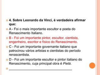  4. Sobre Leonardo da Vinci, é verdadeira afirmar 
que: 
 A - Foi o mais importante escultor e poeta do 
Renascimento Italiano. 
 B - Foi um importante pintor, escultor, cientista, 
engenheiro, escritor e físico do Renascimento. 
 C - Foi um importante governante italiano que 
patrocinou vários artistas e cientistas do período 
renascentista. 
 D - Foi um importante escultor e pintor italiano do 
Renascimento, cuja principal obra é Pietá. 
 __________________________________ 
 