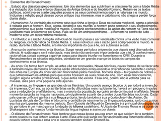  Elementos do Renascimento: 
 . Estudo dos clássicos greco-romanos: Um dos elementos que sublinham o afastamento com a Idade Média 
é a visitação dos textos e livros clássicos da Antiga Grécia e do Império Romano. Reliam-se os textos 
políticos, admirava-se a arte daqueles povos e os seus conhecimentos sobre a natureza e o mundo. 
Inclusive a religião pagã desses povos antigos traz interesse, mas o catolicismo não chega a perder força 
diante disto. 
 . Humanismo: Ao contrário do extremo peso que tinha a Igreja e Deus na cultura medieval, agora a atenção 
é voltada para o homem. Este, agora, constrói o seu mundo, o homem pode construir o seu conhecimento, 
conhecimento que pode modificar o mundo. O próprio conhecimento e as ações do homem na Terra não se 
justificam mais unicamente por Deus. Fala-se de um antropocentrismo – o homem no centro de tudo – 
moderno ante um teocentrismo medieval. 
 . O indivíduo e a razão: A noção individual do mundo passa a ser valorizada contra uma visão mais comunal 
ou religiosa, característica da Idade Média. E esse indivíduo usa a razão para compreender o mundo. A 
razão, durante a Idade Média, era menos importante do que a fé, era submissa a esta. 
 . Avanço do conhecimento e da técnica: Surge nesse período a origem do que depois será chamado de 
ciência. A razão agora será valorizada, mas ainda não será mais importante do que a fé. O conhecimento 
racional das coisas começa a ganhar corpo para depois triunfar no Iluminismo no XVIII. Durante o 
Renascimento e os séculos seguintes, constata-se um grande avanço de todos os campos do 
conhecimento e da técnica. 
 . As artes: De forma bem ampla, as artes vão ser renovadas. Novas técnicas, novas formas de se fazer arte 
e também novos elementos artísticos serão introduzidos enriquecendo e diversificando bastante o campo 
das artes na Europa. As artes vão ser financiadas pelos mecenas, homens ricos – burgueses ou nobres – 
que patrocinavam os artistas para que estes fizessem as suas obras de arte. Com esse financiamento, 
surgem alguns artistas profissionais, o que antes não existia. Essa arte, porém, não é voltada para as 
massas, mas para uma pequena elite apenas. 
 . A imprensa, as línguas e as grandes obras literárias: Um grande avanço técnico do período é a invenção 
da imprensa. Com ela, as obras literárias serão difundidas mais rapidamente, haverá um pequeno impulso 
para a redução do analfabetismo, mas a maioria da população européia ainda continuará analfabeta. Nesse 
momento surgirão as línguas nacionais, principalmente a partir de grandes obras literárias nacionais. Cada 
país que se unifica e ganha a sua língua própria, tendo também a sua própria obra-mãe. Assim, Os 
Lusíadas de Luís de Camões é tido como a certidão de nascimento da língua portuguesa, junto com outros 
escritos portugueses do mesmo período. Dom Quixote de Miguel de Cervantes é a principal obra espanhola 
do período e é um marco para a fundação do idioma castelhano. A Utopia de Thomas Morus e as obras de 
Shakespeare são marcos fundamentais da língua inglesa e assim por diante. 
 . O elitismo do Renascimento: Vale lembrar que nessa época poucos eram os que sabiam ler e também 
eram poucos os que tinham acesso à arte. Essa arte que surge no Renascimento era fortemente elitista, 
poucos tinham acesso a esta arte e poucos também podiam entendê-la. 
 