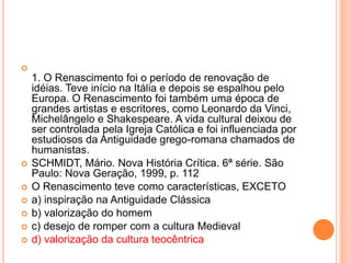  
1. O Renascimento foi o período de renovação de 
idéias. Teve início na Itália e depois se espalhou pelo 
Europa. O Renascimento foi também uma época de 
grandes artistas e escritores, como Leonardo da Vinci, 
Michelângelo e Shakespeare. A vida cultural deixou de 
ser controlada pela Igreja Católica e foi influenciada por 
estudiosos da Antiguidade grego-romana chamados de 
humanistas. 
 SCHMIDT, Mário. Nova História Crítica. 6ª série. São 
Paulo: Nova Geração, 1999, p. 112 
 O Renascimento teve como características, EXCETO 
 a) inspiração na Antiguidade Clássica 
 b) valorização do homem 
 c) desejo de romper com a cultura Medieval 
 d) valorização da cultura teocêntrica 
 