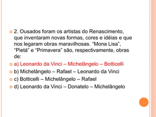  2. Ousados foram os artistas do Renascimento, 
que inventaram novas formas, cores e idéias e que 
nos legaram obras maravilhosas. “Mona Lisa”, 
“Pietá” e “Primavera” são, respectivamente, obras 
de: 
 a) Leonardo da Vinci – Michelângelo – Botticelli 
 b) Michelângelo – Rafael – Leonardo da Vinci 
 c) Botticelli – Michelângelo – Rafael 
 d) Leonardo da Vinci – Donatelo – Michelângelo 
 