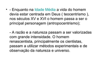 • - Enquanto na Idade Média a vida do homem
devia estar centrada em Deus ( teocentrismo ),
nos séculos XV e XVI o homem passa a ser o
principal personagem (antropocentrismo);
- A razão e a natureza passam a ser valorizadas
com grande intensidade. O homem
renascentista, principalmente os cientistas,
passam a utilizar métodos experimentais e de
observação da natureza e universo.
 