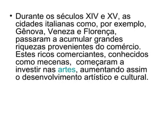 • Durante os séculos XIV e XV, as
cidades italianas como, por exemplo,
Gênova, Veneza e Florença,
passaram a acumular grandes
riquezas provenientes do comércio.
Estes ricos comerciantes, conhecidos
como mecenas, começaram a
investir nas artes, aumentando assim
o desenvolvimento artístico e cultural.
 