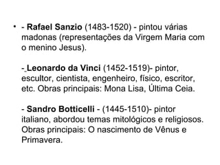• - Rafael Sanzio (1483-1520) - pintou várias
madonas (representações da Virgem Maria com
o menino Jesus).
- Leonardo da Vinci (1452-1519)- pintor,
escultor, cientista, engenheiro, físico, escritor,
etc. Obras principais: Mona Lisa, Última Ceia.
- Sandro Botticelli - (1445-1510)- pintor
italiano, abordou temas mitológicos e religiosos.
Obras principais: O nascimento de Vênus e
Primavera.
 