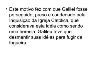 • Este motivo fez com que Galilei fosse
perseguido, preso e condenado pela
Inquisição da Igreja Católica, que
considerava esta idéia como sendo
uma heresia. Galileu teve que
desmentir suas idéias para fugir da
fogueira.
 