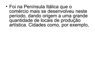• Foi na Península Itálica que o
comércio mais se desenvolveu neste
período, dando origem a uma grande
quantidade de locais de produção
artística. Cidades como, por exemplo,
 