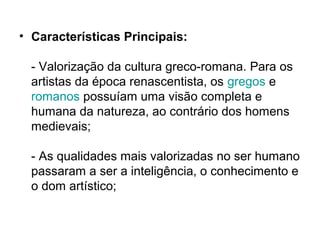 • Características Principais:
- Valorização da cultura greco-romana. Para os
artistas da época renascentista, os gregos e
romanos possuíam uma visão completa e
humana da natureza, ao contrário dos homens
medievais;
- As qualidades mais valorizadas no ser humano
passaram a ser a inteligência, o conhecimento e
o dom artístico;
 