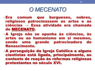O MECENATO
• Era comum que burgueses, nobres,
religiosos patrocinassem as artes e as
ciências → Essa atividade era chamada
de MECENATO.
• A Igreja não se opunha às ciências, às
artes ou ao humanismo em si mesmos,
sendo uma grande patrocinadora do
Renascimento.
• A perseguição da Igreja Católica a alguns
cientistas está ligada, principalmente, ao
contexto de reação às reformas religiosas
protestantes no século XVI.
11
 