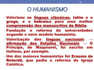 O HUMANISMO
• Valorizou as línguas clássicas, latim e o
grego, e o hebraico para uma melhor
compreensão dos manuscritos da Bíblia.
• Fundação e reforma de universidades
segundo o novo modelo humanista.
• Valorização das línguas nacionais →
afirmação dos Estados Nacionais → O
Príncipe, de Maquiavel, foi escrito em
italiano, por exemplo.
• Um dos maiores humanistas foi Erasmo de
Roterdã, que pedia a reforma da Igreja
Católica.
15
 