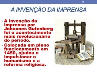 A INVENÇÃO DA IMPRENSA
• A invenção da
imprensa por
Johannes Gutenberg
foi o acontecimento
mais revolucionário
do período.
• Colocada em pleno
funcionamento em
1450, ajudou a
impulsionar o
humanismo e a
reforma religiosa.
17
 