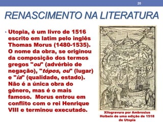 RENASCIMENTO NA LITERATURA
• Utopia, é um livro de 1516
escrito em latim pelo inglês
Thomas Morus (1480-1535).
O nome da obra, se originou
da composição dos termos
gregos "ou" (advérbio de
negação), "tópos, ou" (lugar)
e "ía" (qualidade, estado).
Não é a única obra do
gênero, mas é o mais
famoso. Morus entrou em
conflito com o rei Henrique
VIII e terminou executado.
20
Xilogravura por Ambrosius
Holbein de uma edição de 1518
de Utopia
 