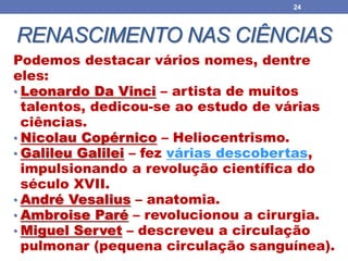 RENASCIMENTO NAS CIÊNCIAS
Podemos destacar vários nomes, dentre
eles:
• Leonardo Da Vinci – artista de muitos
talentos, dedicou-se ao estudo de várias
ciências.
• Nicolau Copérnico – Heliocentrismo.
• Galileu Galilei – fez várias descobertas,
impulsionando a revolução científica do
século XVII.
• André Vesalius – anatomia.
• Ambroise Paré – revolucionou a cirurgia.
• Miguel Servet – descreveu a circulação
pulmonar (pequena circulação sanguínea).
24
 