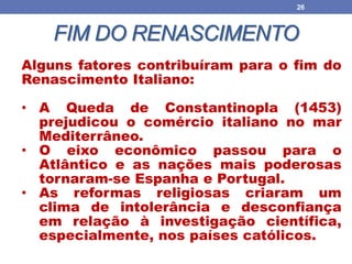 FIM DO RENASCIMENTO
26
Alguns fatores contribuíram para o fim do
Renascimento Italiano:
• A Queda de Constantinopla (1453)
prejudicou o comércio italiano no mar
Mediterrâneo.
• O eixo econômico passou para o
Atlântico e as nações mais poderosas
tornaram-se Espanha e Portugal.
• As reformas religiosas criaram um
clima de intolerância e desconfiança
em relação à investigação científica,
especialmente, nos países católicos.
 