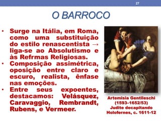 O BARROCO
27
Artemisia Gentileschi
(1593–1652/53)
Judite decapitando
Holofernes, c. 1611-12
• Surge na Itália, em Roma,
como uma substituição
do estilo renascentista →
liga-se ao Absolutismo e
às Refrmas Religiosas.
• Composição assimétrica,
oposição entre claro e
escuro, realista, ênfase
nas emoções.
• Entre seus expoentes,
destacamos: Velásquez,
Caravaggio, Rembrandt,
Rubens, e Vermeer.
 