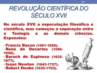 REVOLUÇÃO CIENTÍFICA DO
SÉCULO XVII
29
• Francis Bacon (1561-1626).
• René de Decartes (1596-
1650).
• Baruch de Espinosa (1632-
1677).
• Isaac Newton (1643-1727).
• Robert Hooke (1635-1703).
No século XVII a especulação filosófica e
científica, mas começou a separação entre
a Teologia e as demais ciências.
Expoentes:
 