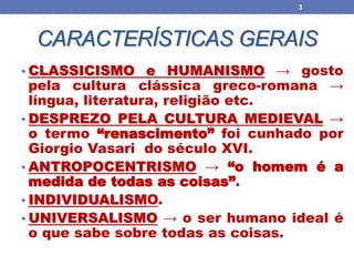 CARACTERÍSTICAS GERAIS
• CLASSICISMO e HUMANISMO → gosto
pela cultura clássica greco-romana →
língua, literatura, religião etc.
• DESPREZO PELA CULTURA MEDIEVAL →
o termo “renascimento” foi cunhado por
Giorgio Vasari do século XVI.
• ANTROPOCENTRISMO → “o homem é a
medida de todas as coisas”.
• INDIVIDUALISMO.
• UNIVERSALISMO → o ser humano ideal é
o que sabe sobre todas as coisas.
3
 