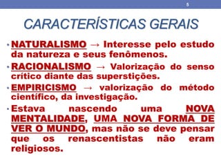 CARACTERÍSTICAS GERAIS
• NATURALISMO → Interesse pelo estudo
da natureza e seus fenômenos.
• RACIONALISMO → Valorização do senso
crítico diante das superstições.
• EMPIRICISMO → valorização do método
científico, da investigação.
• Estava nascendo uma NOVA
MENTALIDADE, UMA NOVA FORMA DE
VER O MUNDO, mas não se deve pensar
que os renascentistas não eram
religiosos.
5
 