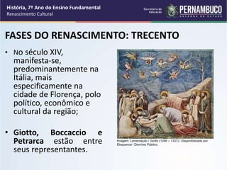 FASES DO RENASCIMENTO: TRECENTO
• No século XIV,
manifesta-se,
predominantemente na
Itália, mais
especificamente na
cidade de Florença, polo
político, econômico e
cultural da região;
• Giotto, Boccaccio e
Petrarca estão entre
seus representantes.
História, 7º Ano do Ensino Fundamental
Renascimento Cultural
Imagem: Lamentação / Giotto (1266 – 1337) / Disponibilizada por
Eloquence / Domínio Público.
 