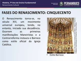O Renascimento torna-se, no
século XVI, um movimento
universal europeu, tendo, no
entanto, iniciado sua decadência.
Ocorrem as primeiras
manifestações Maneiristas e a
Contrarreforma instaura o Barroco
como estilo oficial da Igreja
Católica.
• Estilo Barroco
FASES DO RENASCIMENTO: CINQUECENTO
História, 7º Ano do Ensino Fundamental
Renascimento Cultural
Imagem:
Altar
plateresco
da
Igreja
de
Santa
Maria
-
Valtierra,
Espanha
/
Fotografia
e
disponibilização
por
Zarateman
/
Domínio
Público
 