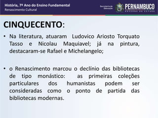 CINQUECENTO:
• Na literatura, atuaram Ludovico Ariosto Torquato
Tasso e Nicolau Maquiavel; já na pintura,
destacaram-se Rafael e Michelangelo;
• o Renascimento marcou o declínio das bibliotecas
de tipo monástico: as primeiras coleções
particulares dos humanistas podem ser
consideradas como o ponto de partida das
bibliotecas modernas.
História, 7º Ano do Ensino Fundamental
Renascimento Cultural
 