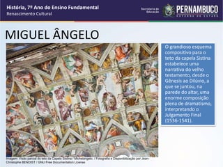 MIGUEL ÂNGELO
O grandioso esquema
compositivo para o
teto da capela Sistina
estabelece uma
narrativa do velho
testamento, desde o
Gênesis ao Dilúvio, a
que se juntou, na
parede do altar, uma
enorme composição
plena de dramatismo,
interpretando o
Julgamento Final
(1536-1541).
História, 7º Ano do Ensino Fundamental
Renascimento Cultural
Imagem: Visão parcial do teto da Capela Sistina / Michelangelo. / Fotografia e Disponibilização por Jean-
Christophe BENOIST / GNU Free Documentation License
 