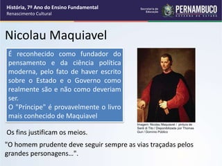 Nicolau Maquiavel
"O homem prudente deve seguir sempre as vias traçadas pelos
grandes personagens…".
Os fins justificam os meios.
É reconhecido como fundador do
pensamento e da ciência política
moderna, pelo fato de haver escrito
sobre o Estado e o Governo como
realmente são e não como deveriam
ser.
O "Príncipe" é provavelmente o livro
mais conhecido de Maquiavel
História, 7º Ano do Ensino Fundamental
Renascimento Cultural
Imagem: Nicolau Maquiavel / pintura de
Santi di Tito / Disponibilizada por Thomas
Gun / Domínio Público
 