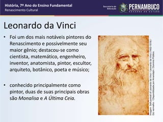Leonardo da Vinci
• Foi um dos mais notáveis pintores do
Renascimento e possivelmente seu
maior gênio; destacou-se como
cientista, matemático, engenheiro,
inventor, anatomista, pintor, escultor,
arquiteto, botânico, poeta e músico;
• conhecido principalmente como
pintor, duas de suas principais obras
são Monalisa e A Última Ceia.
História, 7º Ano do Ensino Fundamental
Renascimento Cultural
Imagem:
Self-portrait
of
Leonardo
da
Vinci
/
Leonardo
da
Vinci
(1452-1519)
/
Giz
vermelho
/
Disponiblizada
por
Amandajm
/
Domínio
Público.
 