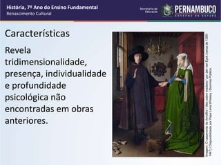 Revela
tridimensionalidade,
presença, individualidade
e profundidade
psicológica não
encontradas em obras
anteriores.
Características
História, 7º Ano do Ensino Fundamental
Renascimento Cultural
Imagem:
O
casamento
de
Arnolfini
/
óleo
sobre
madeira
/
por
Jan
van
Eyck
(cerca
de
1390-
1441)
/
Disponibilizada
por
Papa
Lima
Whiskey
/
Domínio
Público.
 