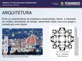 ARQUITETURA
Entre as características da arquitetura renascentista, temos a retomada
do modelo centralizado de templo, desenhado sobre uma cruz grega e
coroado por uma cúpula.
História, 7º Ano do Ensino Fundamental
Renascimento Cultural
Imagem:
Planta
centrada
de
Bramante
para
a
Basílica
de
São
Pedro.
/autoria
desconhecida
/
Disponibilizada
por
Caton
/
United
States
Public
Domain.
Imagem: Fotografia da catedral de Santa Maria del Fiore / fotografia de Bob
Tubbs / Disponibilizada por Rnt20 / Domínio Público
 