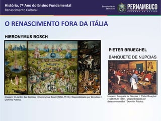 O RENASCIMENTO FORA DA ITÁLIA
PIETER BRUEGHEL
BANQUETE DE NÚPCIAS
HIERONYMUS BOSCH
História, 7º Ano do Ensino Fundamental
Renascimento Cultural
Imagem: O Jardim das Delícias / Hieronymus Bosch(1450 -1516) / Disponibilizada por Dcoetzee /
Domínio Público.
Imagem: Banquete de Núpcias / Pieter Brueghel
(1526/1530-1569) / Disponibilizada por
BetacommandBot / Domínio Público.
 