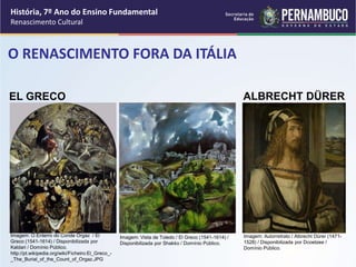 O RENASCIMENTO FORA DA ITÁLIA
ALBRECHT DÜRER
EL GRECO
História, 7º Ano do Ensino Fundamental
Renascimento Cultural
Imagem: O Enterro do Conde Orgaz / El
Greco (1541-1614) / Disponibilizada por
Kaldari / Domínio Público.
http://pt.wikipedia.org/wiki/Ficheiro:El_Greco_-
_The_Burial_of_the_Count_of_Orgaz.JPG
Imagem: Vista de Toledo / El Greco (1541-1614) /
Disponibilizada por Shakko / Domínio Público.
Imagem: Autorretrato / Albrecht Dürer (1471-
1528) / Disponibilizada por Dcoetzee /
Domínio Público.
 