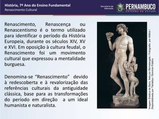 Renascimento, Renascença ou
Renascentismo é o termo utilizado
para identificar o período da História
Europeia, durante os séculos XIV, XV
e XVI. Em oposição à cultura feudal, o
Renascimento foi um movimento
cultural que expressou a mentalidade
burguesa.
Denomina-se “Renascimento” devido
à redescoberta e à revalorização das
referências culturais da antiguidade
clássica, base para as transformações
do período em direção a um ideal
humanista e naturalista.
História, 7º Ano do Ensino Fundamental
Renascimento Cultural
Imagem:
Estátua
de
Baco,
feita
por
Michelangelo
/
Fotografia
por
Attilios
/
Disponibilizada
por
Tetraktys
/
Domínio
Público
 