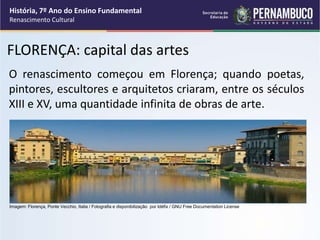 FLORENÇA: capital das artes
O renascimento começou em Florença; quando poetas,
pintores, escultores e arquitetos criaram, entre os séculos
XIII e XV, uma quantidade infinita de obras de arte.
História, 7º Ano do Ensino Fundamental
Renascimento Cultural
Imagem: Florença, Ponte Vecchio, Italia / Fotografia e disponibilização por Idéfix / GNU Free Documentation License
 