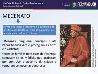 MECENATO
•Mecenas: burguesia, princípes e até
Papas financiavam e protegiam as artes
e os artistas;
•entre as famílias mais ricas de Florença,
contavam-se os Médicis, que acabaram
por controlar o governo da cidade e
tornaram-se mecenas generosos.
termo que indica o incentivo e o patrocínio de
artistas e de literatos e, mais amplamente, de
atividades artísticas e culturais.
História, 7º Ano do Ensino Fundamental
Renascimento Cultural
Imagem:
Cosmo
de
Médici,
um
dos
mais
importantes
mecenas
do
Renascimento.
/
Pintura
de
Pontormo
(
/
Disponibilizada
por
Eloquence
/
Domínio
Público
 
