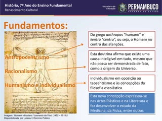 Imagem: Homem vitruviano / Leonardo da Vinci (1452 – 1519) /
Disponibilizada por Lviatour / Domínio Público
Fundamentos:
Antropocentrismo
Racionalismo
Humanismo e individualismo
Do grego anthropos “humano” e
kentro “centro”, ou seja, o Homem no
centro das atenções.
individualismo em oposição ao
teocentrismo e às concepções da
filosofia escolástica.
Esta nova concepção expressou-se
nas Artes Plásticas e na Literatura e
fez desenvolver o estudo da
Medicina, da Física, entre outras
Esta doutrina afirma que existe uma
causa inteligível em tudo, mesmo que
não possa ser demonstrada de fato,
como a origem do Universo.
História, 7º Ano do Ensino Fundamental
Renascimento Cultural
 